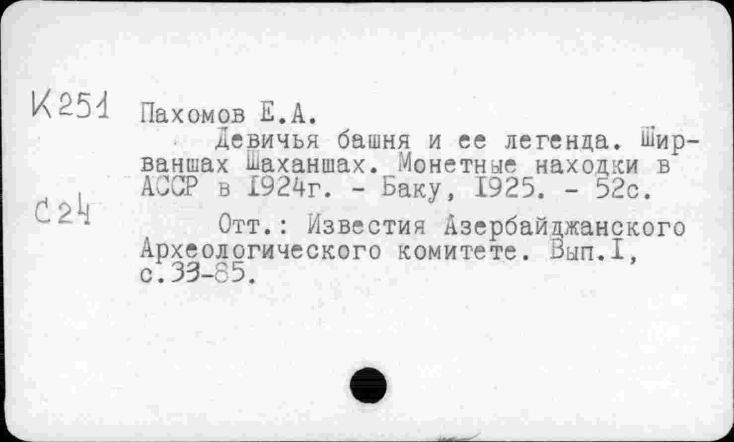 ﻿^5đ Пахомов Е. А.
Девичья башня и ее легенда. Шир-ваншах Ьаханшах. Монетные находки в АССР в 1924г. - Баку, 1925. - 52с.
Отт.: Известия Азербайджанского Археологического комитете. Вып.1, с:33-85.